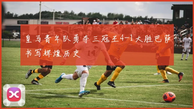 皇马青年队勇夺三冠王4-1大胜巴萨书写辉煌历史