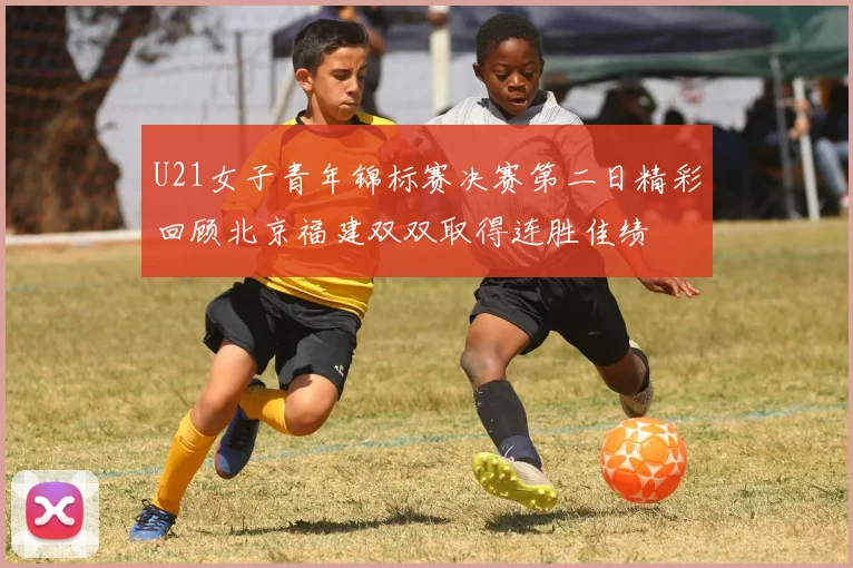 U21女子青年锦标赛决赛第二日精彩回顾北京福建双双取得连胜佳绩
