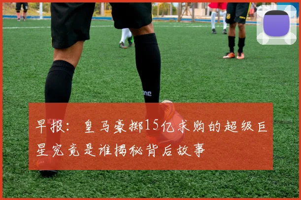 早报：皇马豪掷15亿求购的超级巨星究竟是谁揭秘背后故事