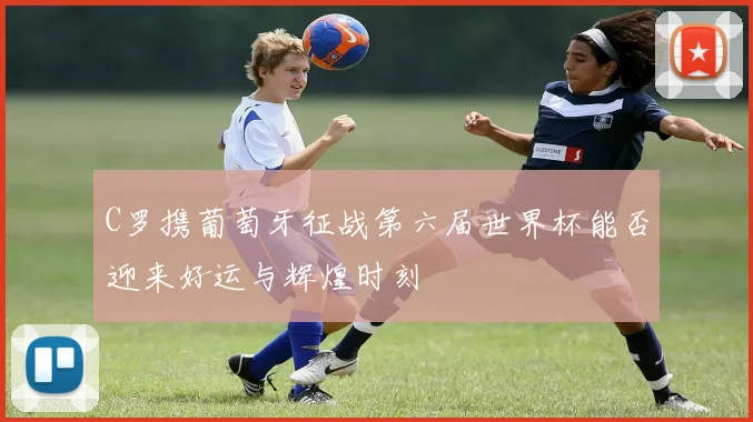 C罗携葡萄牙征战第六届世界杯能否迎来好运与辉煌时刻