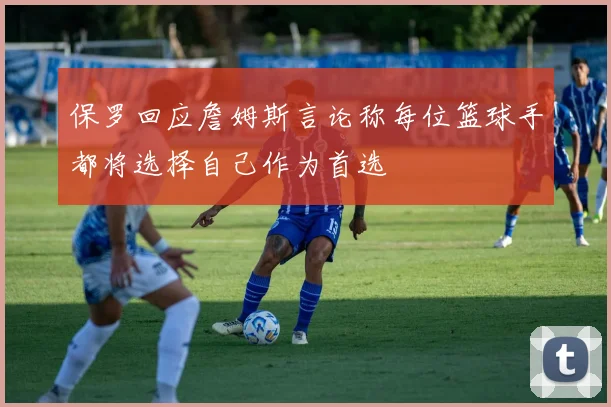 保罗回应詹姆斯言论称每位篮球手都将选择自己作为首选