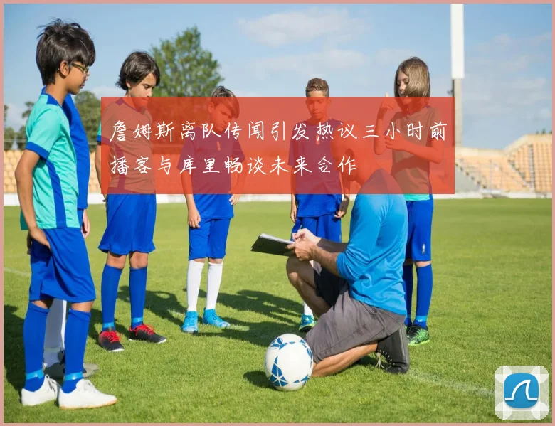 詹姆斯离队传闻引发热议三小时前播客与库里畅谈未来合作