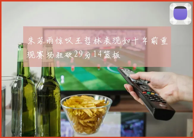 朱芳雨惊叹王哲林表现如十年前重现赛场狂砍29分14篮板