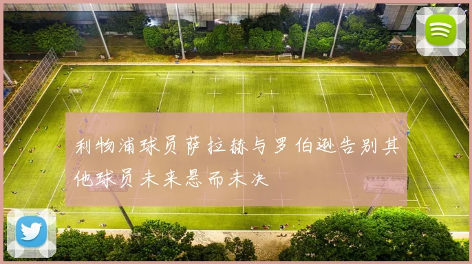 利物浦球员萨拉赫与罗伯逊告别其他球员未来悬而未决