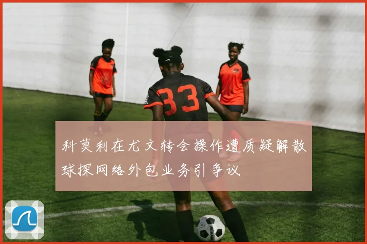 科莫利在尤文转会操作遭质疑解散球探网络外包业务引争议