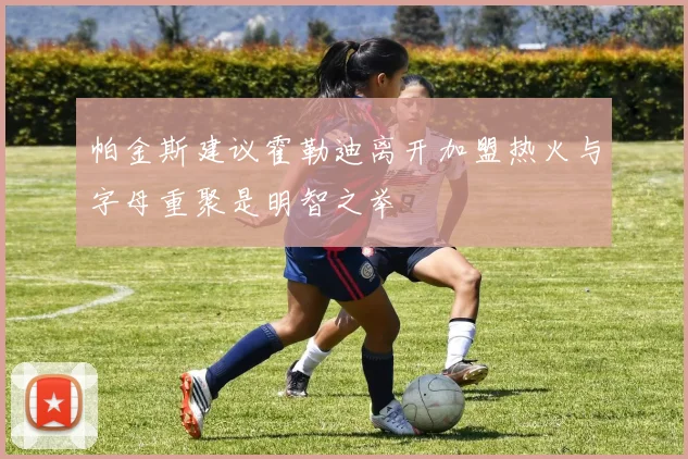 帕金斯建议霍勒迪离开加盟热火与字母重聚是明智之举