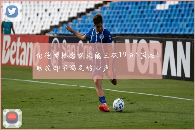 伦德博格感叹未能三双19分5篮板6助攻却不满足的心声