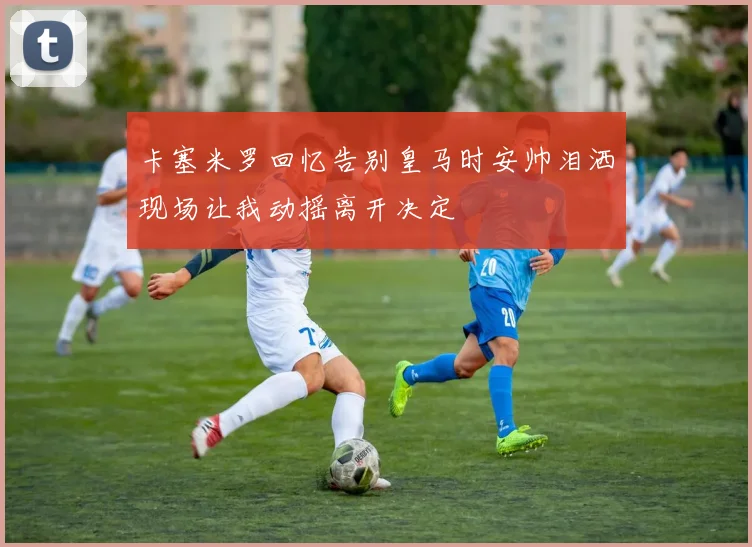 卡塞米罗回忆告别皇马时安帅泪洒现场让我动摇离开决定