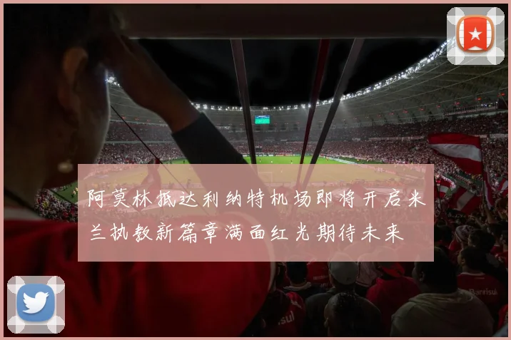 阿莫林抵达利纳特机场即将开启米兰执教新篇章满面红光期待未来