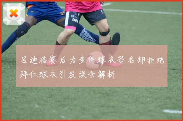 吕迪格赛后为多件球衣签名却拒绝拜仁球衣引发误会解析